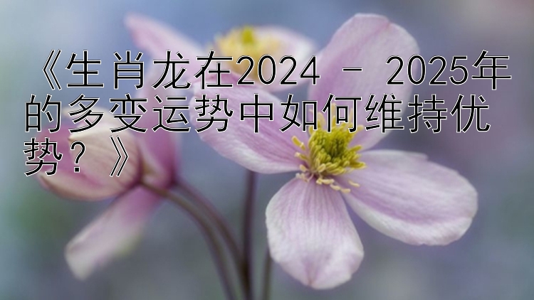 《生肖龙在2024 - 2025年的多变运势中如何维持优势？》