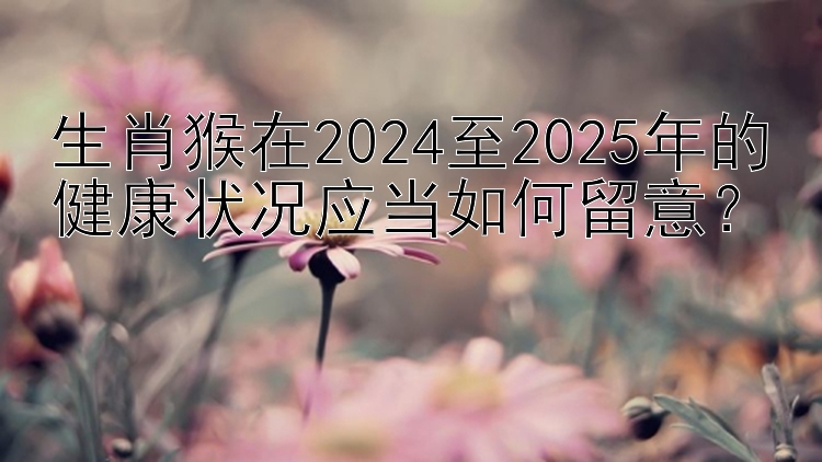 生肖猴在2024至2025年的健康状况应当如何留意？