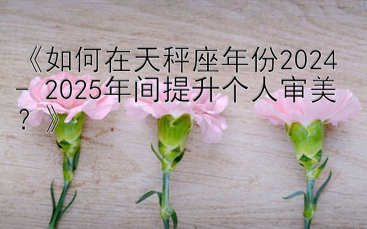 《如何在天秤座年份2024 - 2025年间提升个人审美？》