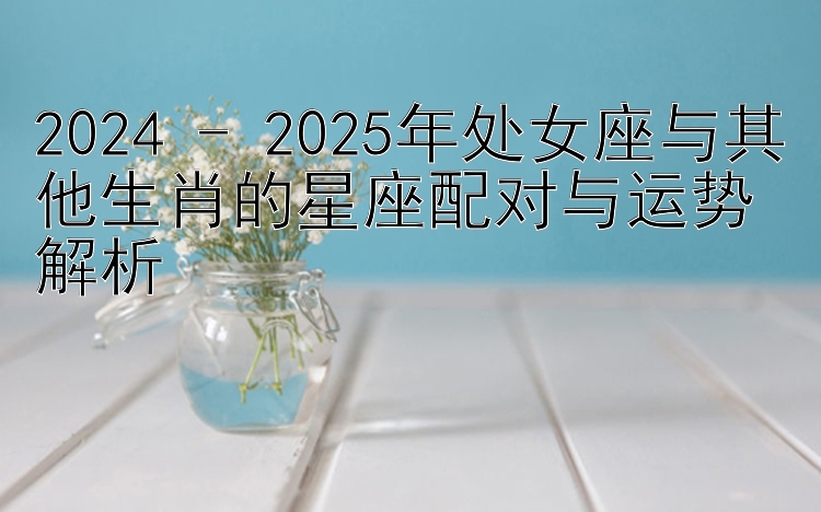 2024 - 2025年处女座与其他生肖的星座配对与运势解析