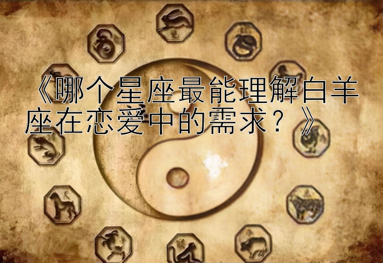 《哪个星座最能理解白羊座在恋爱中的需求？》