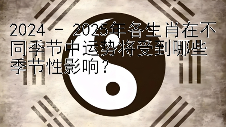 2024 - 2025年各生肖在不同季节中运势将受到哪些季节性影响？