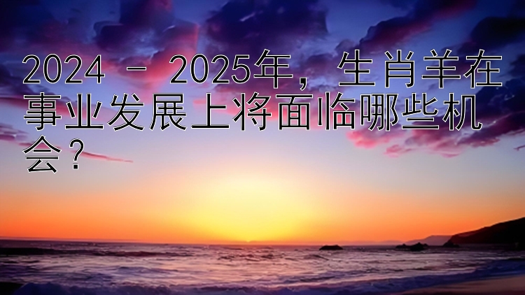 2024 - 2025年，生肖羊在事业发展上将面临哪些机会？