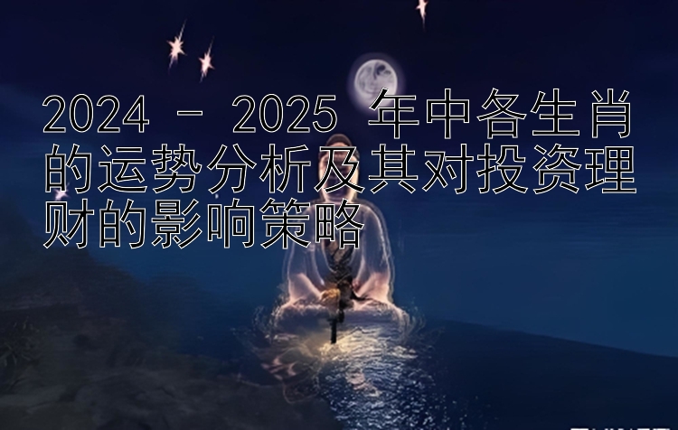 2024 - 2025 年中各生肖的运势分析及其对投资理财的影响策略