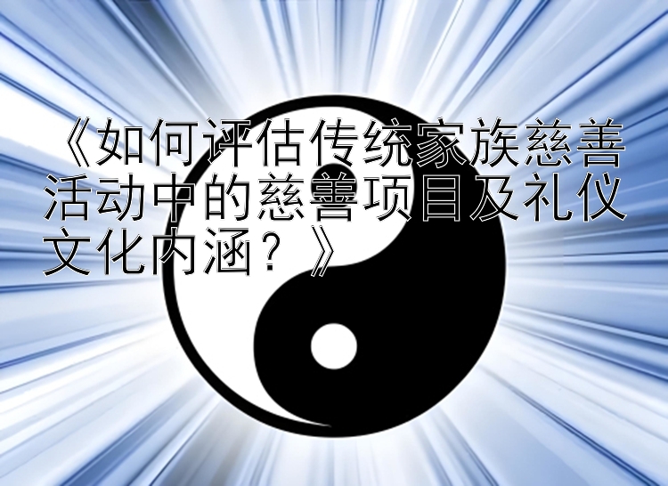 《如何评估传统家族慈善活动中的慈善项目及礼仪文化内涵？》