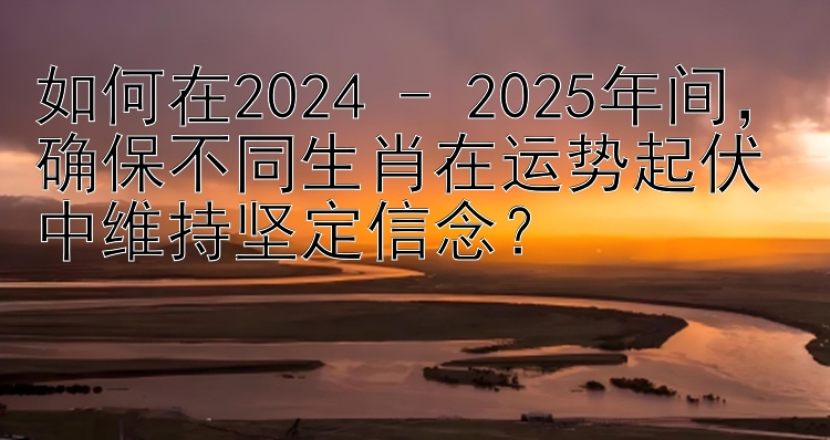 如何在2024 - 2025年间，确保不同生肖在运势起伏中维持坚定信念？