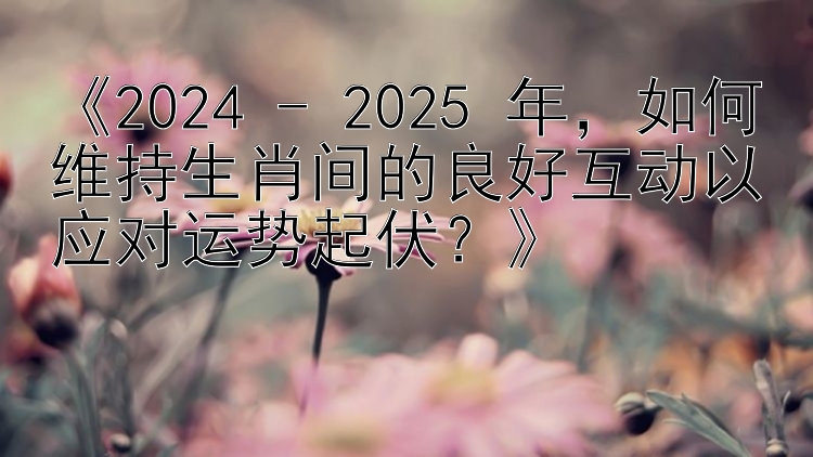 《2024 - 2025 年，如何维持生肖间的良好互动以应对运势起伏？》