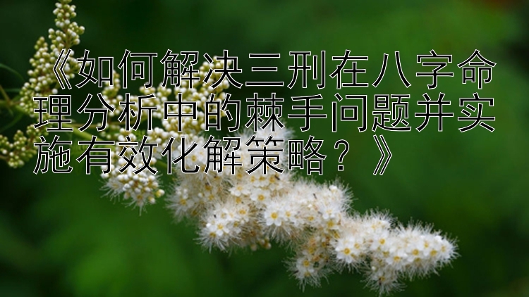 《如何解决三刑在八字命理分析中的棘手问题并实施有效化解策略？》