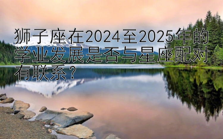 狮子座在2024至2025年的学业发展是否与星座配对有联系？