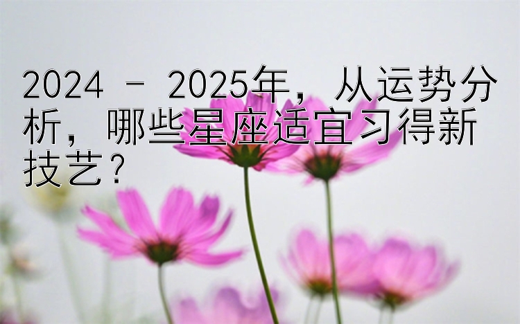 2024 - 2025年，从运势分析，哪些星座适宜习得新技艺？