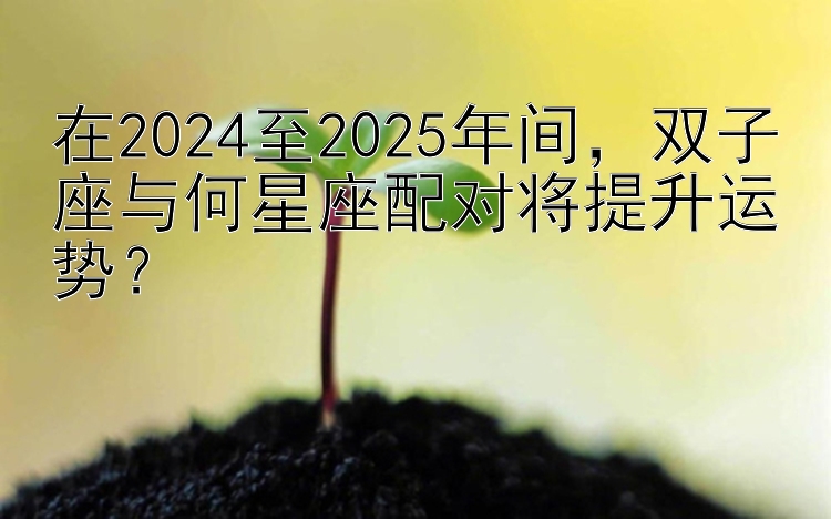 在2024至2025年间，双子座与何星座配对将提升运势？