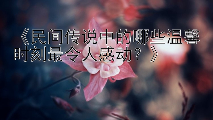 《民间传说中的哪些温馨时刻最令人感动？》