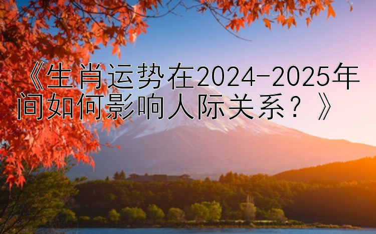 《生肖运势在2024-2025年间如何影响人际关系？》