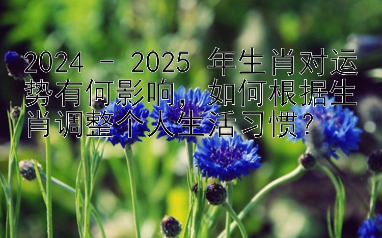 2024 - 2025 年生肖对运势有何影响，如何根据生肖调整个人生活习惯？