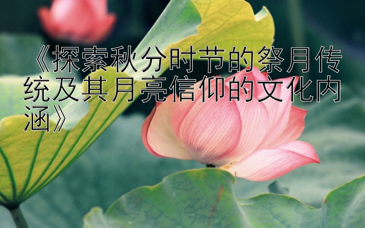 《探索秋分时节的祭月传统及其月亮信仰的文化内涵》