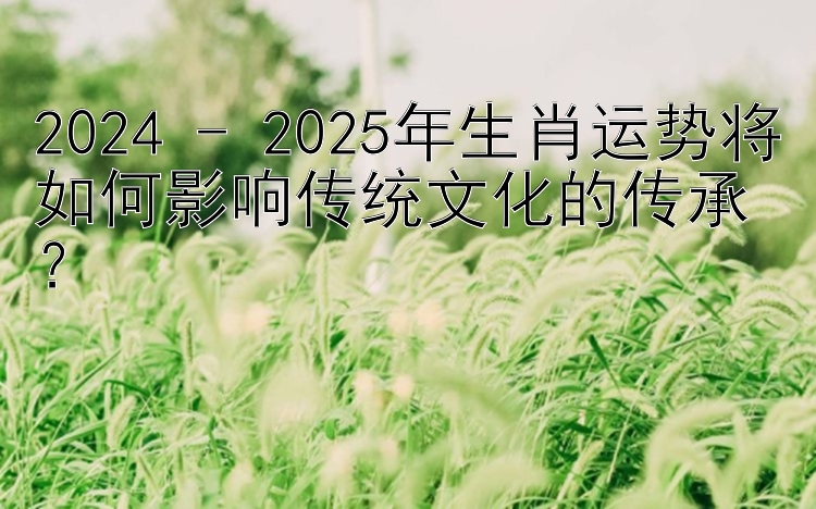 2024 - 2025年生肖运势将如何影响传统文化的传承？