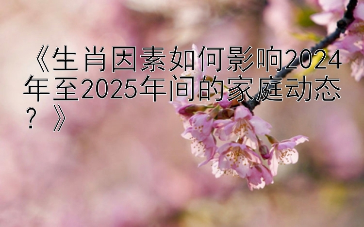 《生肖因素如何影响2024年至2025年间的家庭动态？》