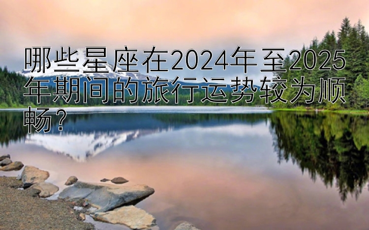 哪些星座在2024年至2025年期间的旅行运势较为顺畅？