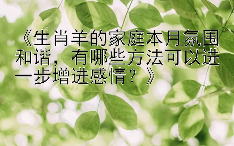 《生肖羊的家庭本月氛围和谐，有哪些方法可以进一步增进感情？》