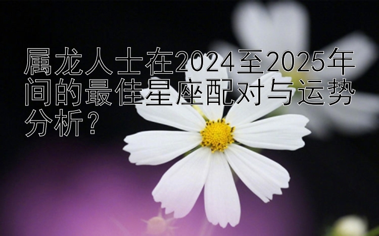 属龙人士在2024至2025年间的最佳星座配对与运势分析？