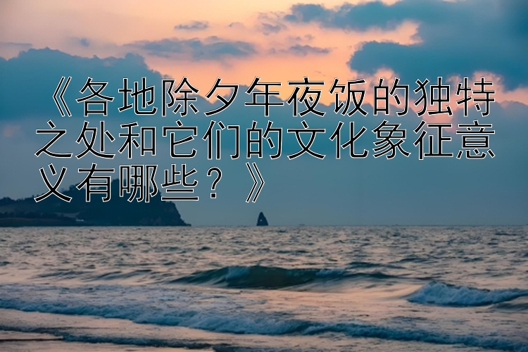 《各地除夕年夜饭的独特之处和它们的文化象征意义有哪些？》