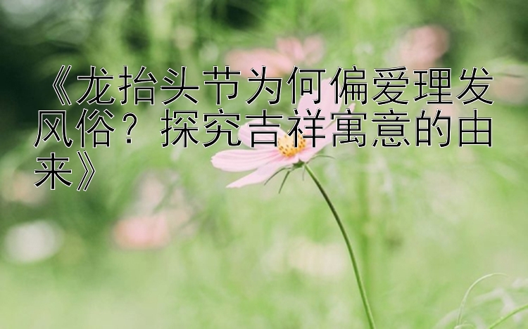 《龙抬头节为何偏爱理发风俗？探究吉祥寓意的由来》