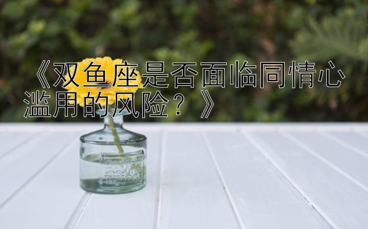 《双鱼座是否面临同情心滥用的风险？》