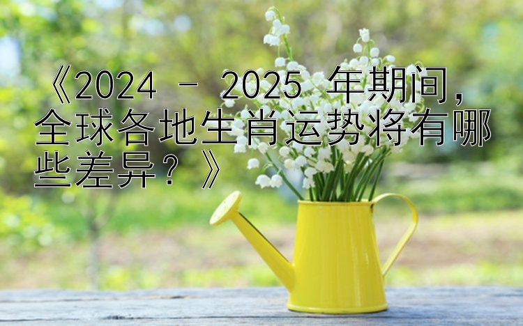 《2024 - 2025 年期间，全球各地生肖运势将有哪些差异？》