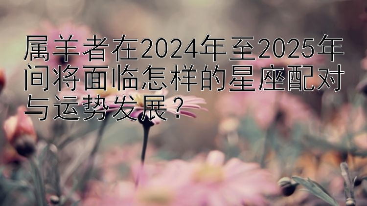 属羊者在2024年至2025年间将面临怎样的星座配对与运势发展？