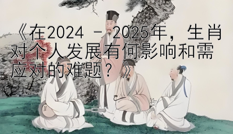 《在2024 - 2025年，生肖对个人发展有何影响和需应对的难题？》