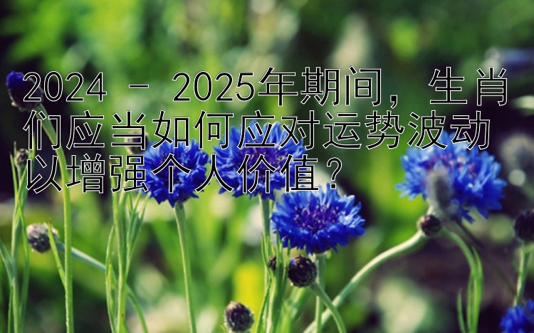 2024 - 2025年期间，生肖们应当如何应对运势波动以增强个人价值？