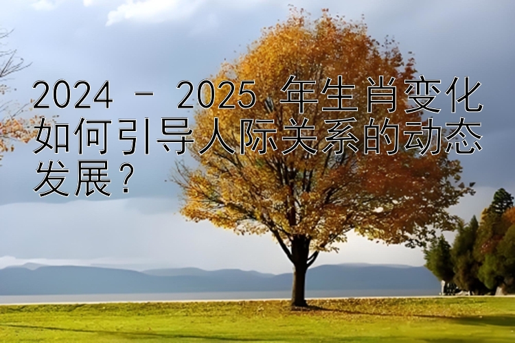 2024 - 2025 年生肖变化如何引导人际关系的动态发展？