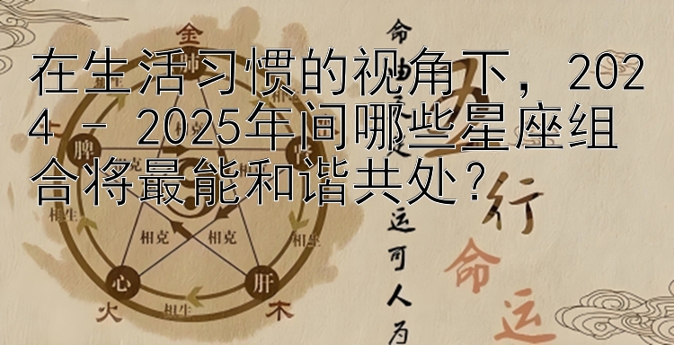 在生活习惯的视角下，2024 - 2025年间哪些星座组合将最能和谐共处？