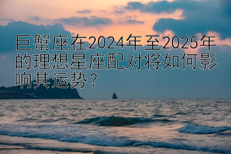 巨蟹座在2024年至2025年的理想星座配对将如何影响其运势？