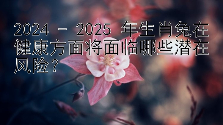 2024 - 2025 年生肖兔在健康方面将面临哪些潜在风险？