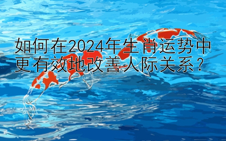 如何在2024年生肖运势中更有效地改善人际关系？