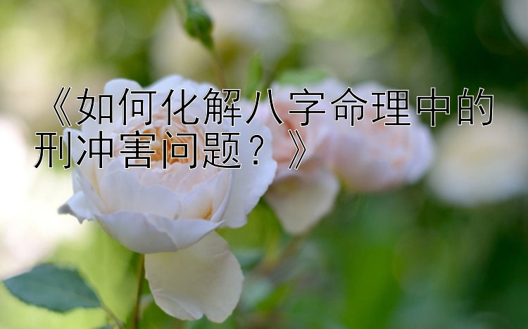 《如何化解八字命理中的刑冲害问题？》