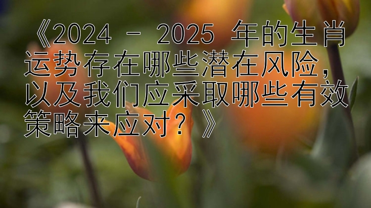 《2024 - 2025 年的生肖运势存在哪些潜在风险，以及我们应采取哪些有效策略来应对？》