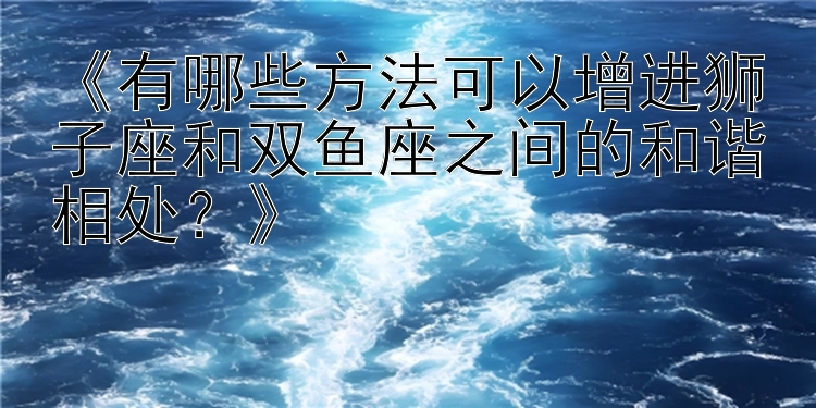 《有哪些方法可以增进狮子座和双鱼座之间的和谐相处？》