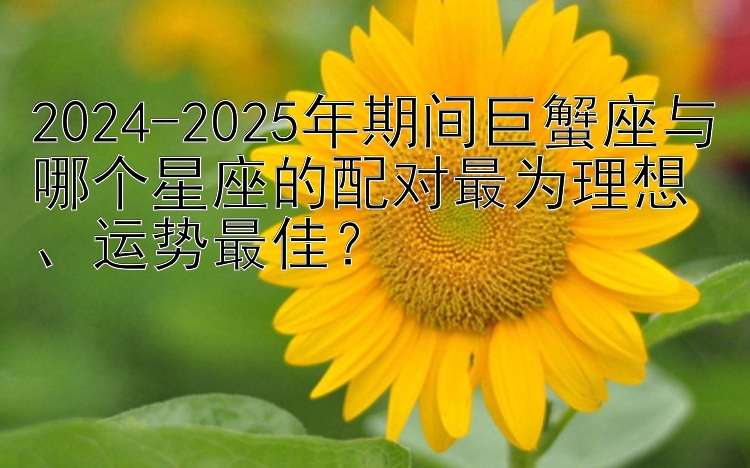 2024-2025年期间巨蟹座与哪个星座的配对最为理想、运势最佳？