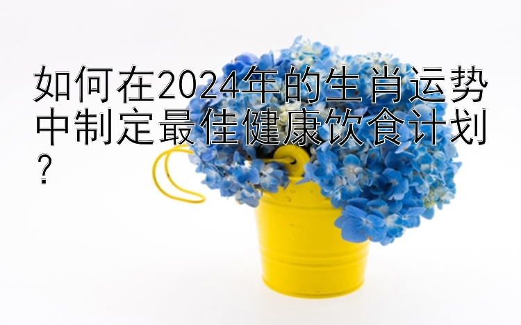 如何在2024年的生肖运势中制定最佳健康饮食计划？