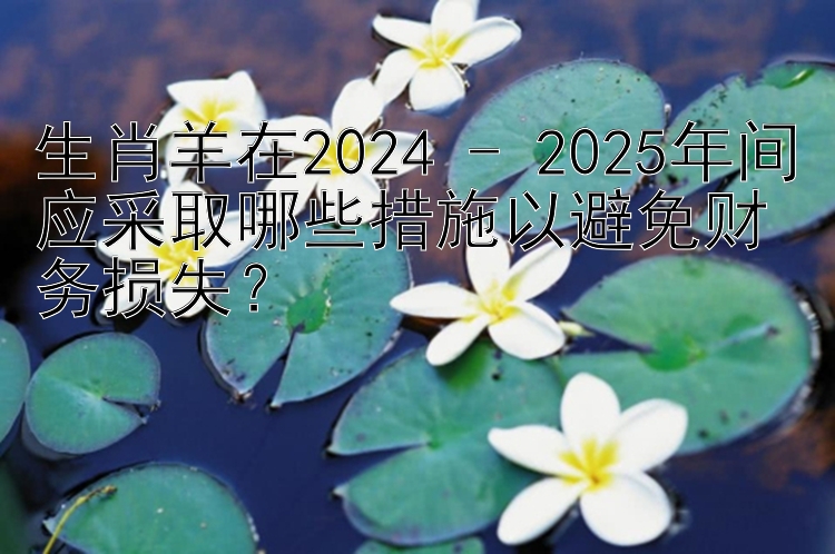 生肖羊在2024 - 2025年间应采取哪些措施以避免财务损失？