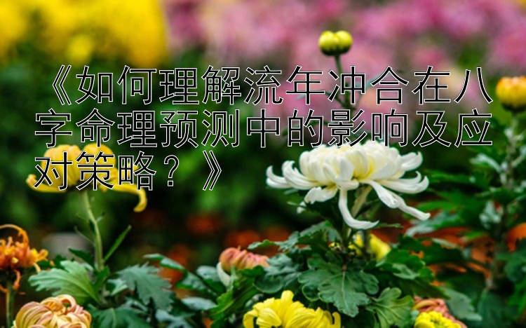 《如何理解流年冲合在八字命理预测中的影响及应对策略？》