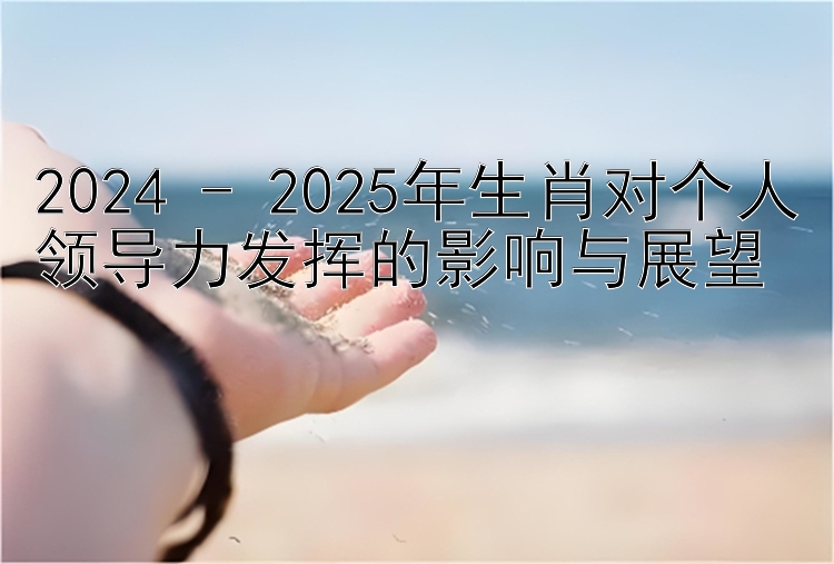 2024 - 2025年生肖对个人领导力发挥的影响与展望