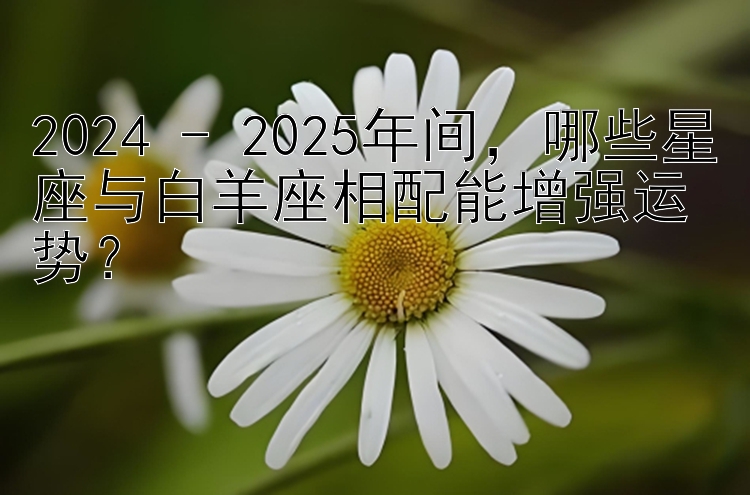 2024 - 2025年间，哪些星座与白羊座相配能增强运势？