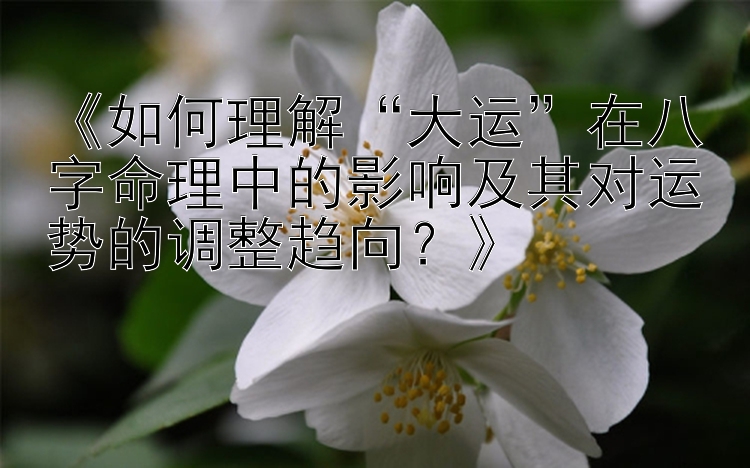 《如何理解“大运”在八字命理中的影响及其对运势的调整趋向？》