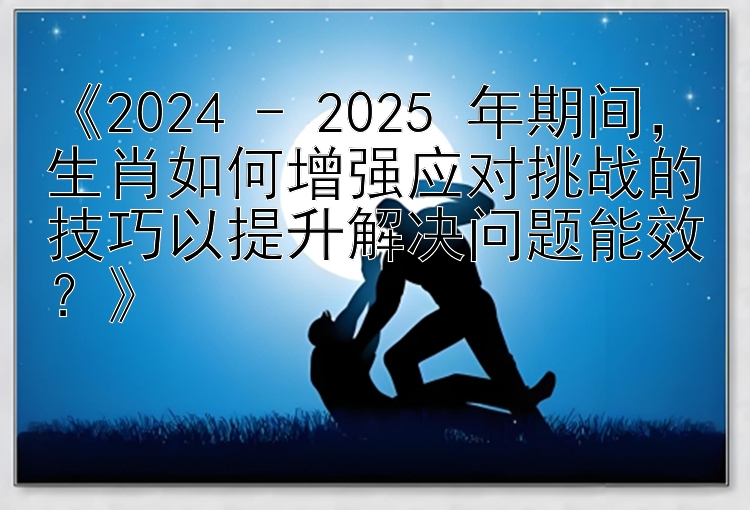 《2024 - 2025 年期间，生肖如何增强应对挑战的技巧以提升解决问题能效？》