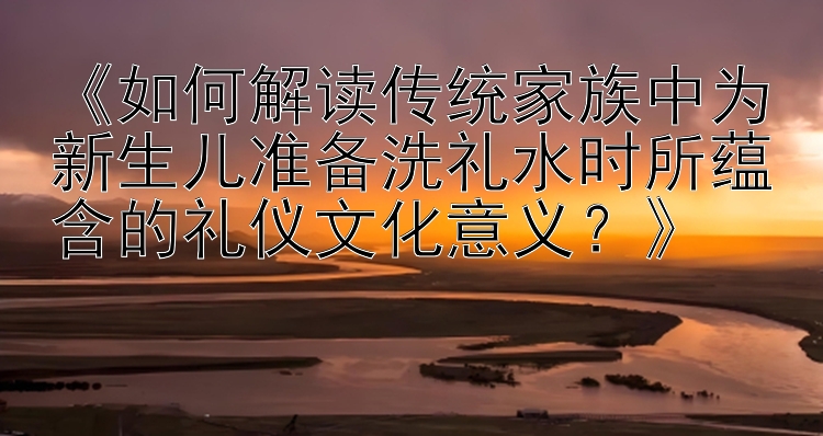 《如何解读传统家族中为新生儿准备洗礼水时所蕴含的礼仪文化意义？》