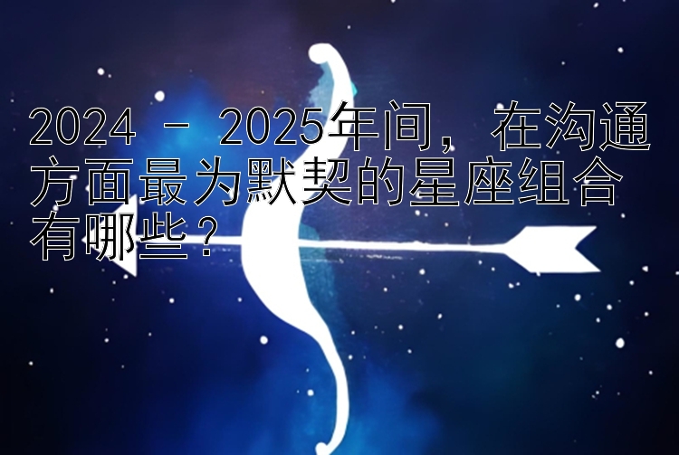 2024 - 2025年间，在沟通方面最为默契的星座组合有哪些？