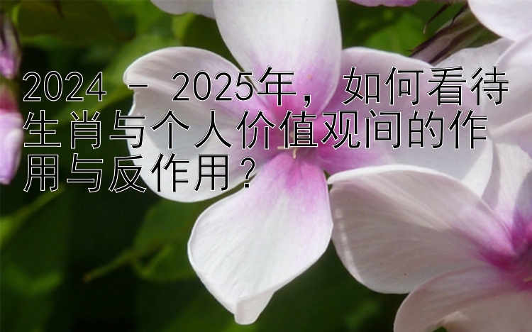 2024 - 2025年，如何看待生肖与个人价值观间的作用与反作用？